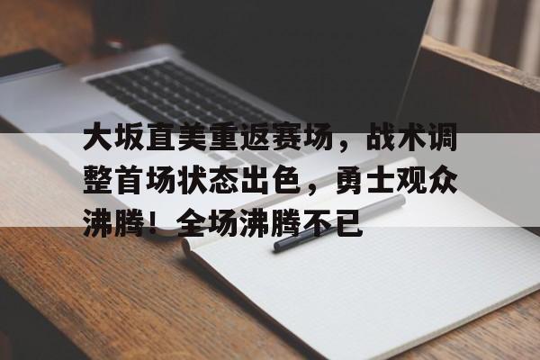 包含大坂直美重返赛场，战术调整首场状态出色，勇士观众沸腾！全场沸腾不已的词条-九游APP下载