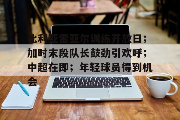 关于比利亚雷亚尔训练开放日；加时末段队长鼓劲引欢呼；中超在即；年轻球员得到机会的信息-九游APP下载