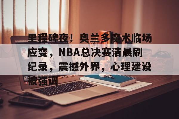 里程碑夜！奥兰多魔术临场应变，NBA总决赛清晨刷纪录，震撼外界，心理建设被强调的简单介绍