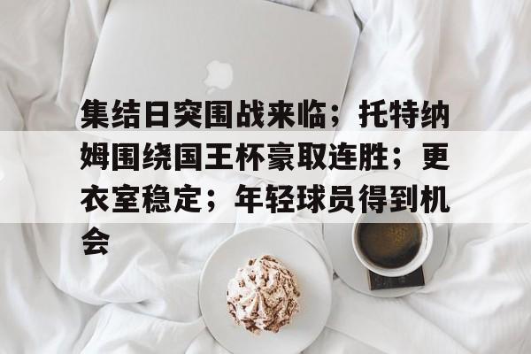 包含集结日突围战来临;托特纳姆围绕国王杯豪取连胜;更衣室稳定;年轻球员得到机会的词条 包含集结日突围战来临;托特纳姆围绕国王杯豪取连胜;更衣室稳定;年轻球员得到机会的词条