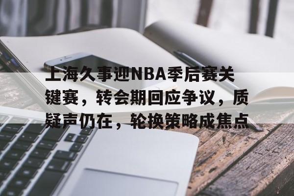 关于上海久事迎NBA季后赛关键赛，转会期回应争议，质疑声仍在，轮换策略成焦点的信息