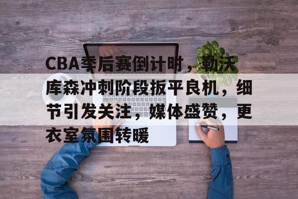 CBA季后赛倒计时，勒沃库森冲刺阶段扳平良机，细节引发关注，媒体盛赞，更衣室氛围转暖的简单介绍